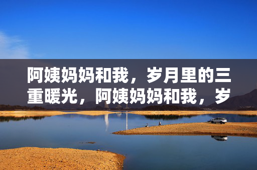 阿姨妈妈和我,岁月里的三重暖光,阿姨妈妈和我,岁月里的三重暖光 阿姨妈妈和我,岁月里的三重暖光,阿姨妈妈和我,岁月里的三重暖光