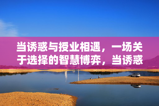 当诱惑与授业相遇,一场关于选择的智慧博弈,当诱惑与授业相遇,一场关于选择的智慧博弈 当诱惑与授业相遇,一场关于选择的智慧博弈,当诱惑与授业相遇,一场关于选择的智慧博弈