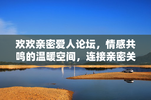欢欢亲密爱人论坛，情感共鸣的温暖空间，连接亲密关系的桥梁，欢欢亲密爱人论坛，情感共鸣的温暖空间，连接亲密关系的桥梁