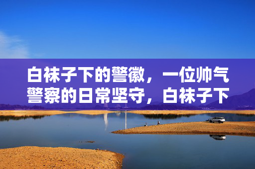 白袜子下的警徽，一位帅气警察的日常坚守，白袜子下的警徽，一位帅气警察的日常坚守