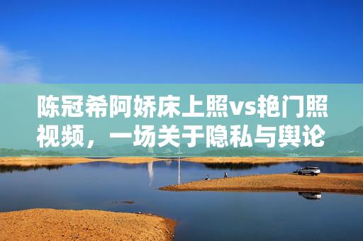 陈冠希阿娇床上照vs艳门照视频,一场关于隐私与舆论的世纪风暴回顾,陈冠希阿娇床上照vs艳门照,一场关于隐私与舆论的世纪风暴回顾 陈冠希阿娇床上照vs艳门照视频,一场关于隐私与舆论的世纪风暴回顾,陈冠希阿娇床上照vs艳门照,一场关于隐私与舆论的世纪风暴回顾