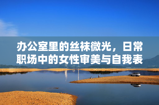 办公室里的丝袜微光,日常职场中的女性审美与自我表达,办公室里的丝袜微光,日常职场中的女性审美与自我表达 办公室里的丝袜微光,日常职场中的女性审美与自我表达,办公室里的丝袜微光,日常职场中的女性审美与自我表达
