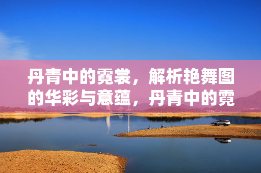 丹青中的霓裳,解析艳舞图的华彩与意蕴,丹青中的霓裳,解析艳舞图的华彩与意蕴 丹青中的霓裳,解析艳舞图的华彩与意蕴,丹青中的霓裳,解析艳舞图的华彩与意蕴