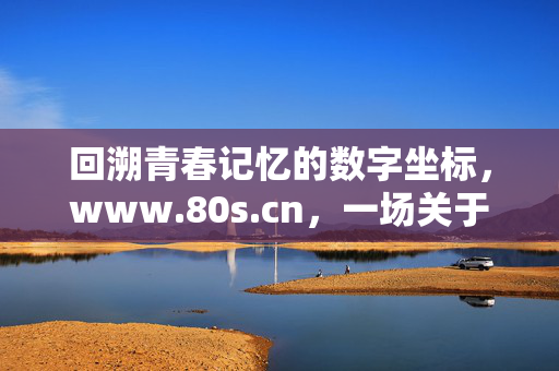 回溯青春记忆的数字坐标，www.80s.cn，一场关于80后情怀的线上怀旧之旅，回溯青春记忆的数字坐标，80后情怀的线上怀旧之旅（www.80s.cn）
