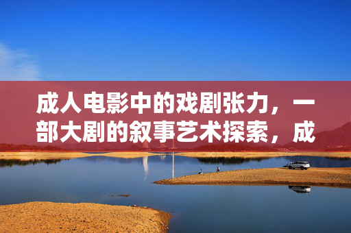 成人电影中的戏剧张力,一部大剧的叙事艺术探索,成人电影中的戏剧张力,一部大剧的叙事艺术探索 成人电影中的戏剧张力,一部大剧的叙事艺术探索,成人电影中的戏剧张力,一部大剧的叙事艺术探索