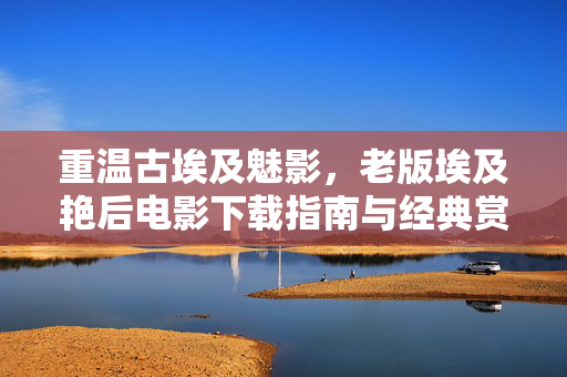 重温古埃及魅影,老版埃及艳后电影下载指南与经典赏析,重温古埃及魅影,老版埃及艳后电影下载指南与经典赏析 重温古埃及魅影,老版埃及艳后电影下载指南与经典赏析,重温古埃及魅影,老版埃及艳后电影下载指南与经典赏析