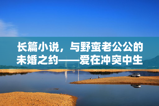 长篇小说,与野蛮老公公的未婚之约——爱在冲突中生长,长篇小说与野蛮老公公的未婚之约,爱在冲突中生长 长篇小说,与野蛮老公公的未婚之约——爱在冲突中生长,长篇小说与野蛮老公公的未婚之约,爱在冲突中生长