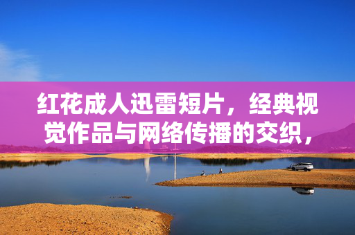 红花成人迅雷短片,经典视觉作品与网络传播的交织,红花成人迅雷短片,经典视觉作品与网络传播的交织 红花成人迅雷短片,经典视觉作品与网络传播的交织,红花成人迅雷短片,经典视觉作品与网络传播的交织
