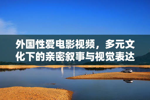 外国性爱电影视频,多元文化下的亲密叙事与视觉表达——从银幕到屏幕的亲密体验探索,外国性爱电影视频,多元文化下的亲密叙事与视觉表达——从银幕到屏幕的亲密体验探索 外国性爱电影视频,多元文化下的亲密叙事与视觉表达——从银幕到屏幕的亲密体验探索,外国性爱电影视频,多元文化下的亲密叙事与视觉表达——从银幕到屏幕的亲密体验探索