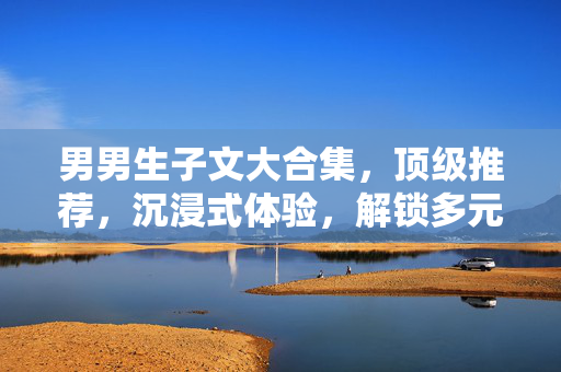 男男生子文大合集，顶级推荐，沉浸式体验，解锁多元爱情与成长故事，男男生子文大合集，顶级推荐，沉浸式体验，解锁多元爱情与成长故事