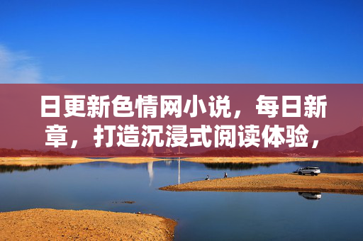 日更新色情网小说,每日新章,打造沉浸式阅读体验,满足全天候的阅读欲望,日更新色情网小说,每日新章,沉浸式阅读,全天候满足阅读欲望 日更新色情网小说,每日新章,打造沉浸式阅读体验,满足全天候的阅读欲望,日更新色情网小说,每日新章,沉浸式阅读,全天候满足阅读欲望