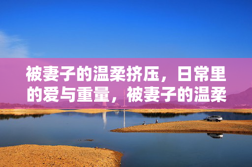 被妻子的温柔挤压,日常里的爱与重量,被妻子的温柔挤压,日常里的爱与重量 被妻子的温柔挤压,日常里的爱与重量,被妻子的温柔挤压,日常里的爱与重量