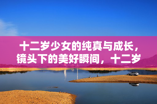 十二岁少女的纯真与成长,镜头下的美好瞬间,十二岁少女的纯真成长,镜头下的美好瞬间 十二岁少女的纯真与成长,镜头下的美好瞬间,十二岁少女的纯真成长,镜头下的美好瞬间