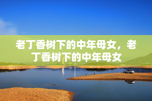 老丁香树下的中年母女,老丁香树下的中年母女 老丁香树下的中年母女,老丁香树下的中年母女