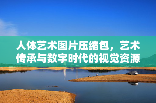 人体艺术图片压缩包，艺术传承与数字时代的视觉资源宝库，人体艺术图片压缩包，艺术传承与数字时代的视觉资源宝库