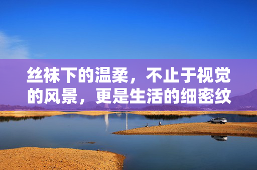 丝袜下的温柔,不止于视觉的风景,更是生活的细密纹理,丝袜下的温柔,不止视觉风景,更是生活的细密纹理 丝袜下的温柔,不止于视觉的风景,更是生活的细密纹理,丝袜下的温柔,不止视觉风景,更是生活的细密纹理