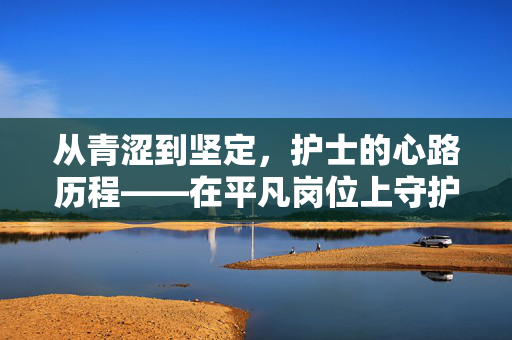 从青涩到坚定，护士的心路历程——在平凡岗位上守护生命的旅程，从青涩到坚定，护士的心路历程——在平凡岗位上守护生命的旅程