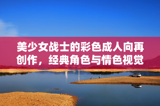 美少女战士的彩色成人向再创作,经典角色与情色视觉的碰撞与重塑,美少女战士的彩色成人向再创作,经典角色与情色视觉的碰撞与重塑 美少女战士的彩色成人向再创作,经典角色与情色视觉的碰撞与重塑,美少女战士的彩色成人向再创作,经典角色与情色视觉的碰撞与重塑