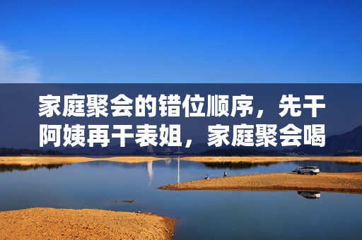 家庭聚会的错位顺序，先干阿姨再干表姐，家庭聚会喝酒顺序错位，先敬阿姨再敬表姐的尴尬场景
