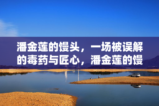 潘金莲的馒头,一场被误解的毒药与匠心,潘金莲的馒头,一场被误解的毒药与匠心 潘金莲的馒头,一场被误解的毒药与匠心,潘金莲的馒头,一场被误解的毒药与匠心