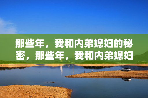 那些年,我和内弟媳妇的秘密,那些年,我和内弟媳妇的秘密 那些年,我和内弟媳妇的秘密,那些年,我和内弟媳妇的秘密