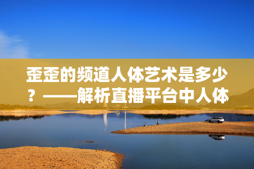 歪歪的频道人体艺术是多少？——解析直播平台中人体艺术的呈现与用户关注点，歪歪人体艺术频道数量探析，直播平台中人体艺术的呈现与用户关注点分析
