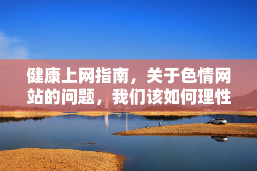 健康上网指南,关于色情网站的问题,我们该如何理性看待与规避?健康上网指南,理性看待与规避色情网站的问题 健康上网指南,关于色情网站的问题,我们该如何理性看待与规避?健康上网指南,理性看待与规避色情网站的问题