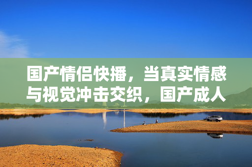 国产情侣快播,当真实情感与视觉冲击交织,国产成人影视的情感表达如何突破边界?当真实情感与视觉冲击交织,国产成人影视的情感表达如何突破边界? 国产情侣快播,当真实情感与视觉冲击交织,国产成人影视的情感表达如何突破边界?当真实情感与视觉冲击交织,国产成人影视的情感表达如何突破边界?