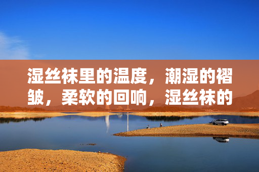 湿丝袜里的温度,潮湿的褶皱,柔软的回响,湿丝袜的温度,褶皱与柔软的回响 湿丝袜里的温度,潮湿的褶皱,柔软的回响,湿丝袜的温度,褶皱与柔软的回响