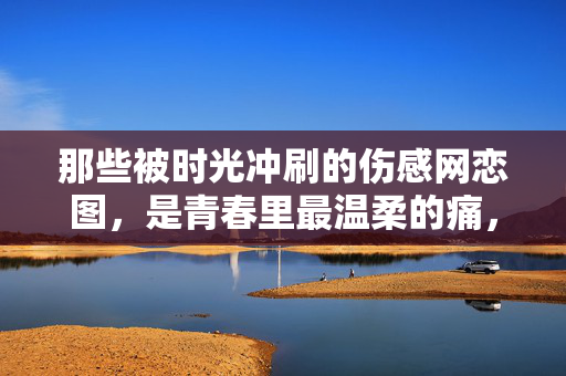 那些被时光冲刷的伤感网恋图,是青春里最温柔的痛,那些被时光冲刷的伤感网恋图,是青春里最温柔的痛 那些被时光冲刷的伤感网恋图,是青春里最温柔的痛,那些被时光冲刷的伤感网恋图,是青春里最温柔的痛