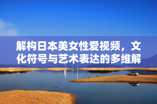 解构日本美女性爱视频,文化符号与艺术表达的多维解读,解构日本美女性爱视频,文化符号与艺术表达的多维解读 解构日本美女性爱视频,文化符号与艺术表达的多维解读,解构日本美女性爱视频,文化符号与艺术表达的多维解读