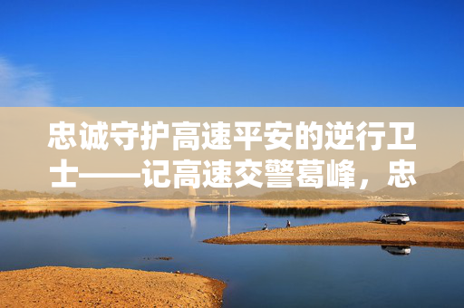 忠诚守护高速平安的逆行卫士——记高速交警葛峰,忠诚守护高速平安的逆行卫士——记高速交警葛峰 忠诚守护高速平安的逆行卫士——记高速交警葛峰,忠诚守护高速平安的逆行卫士——记高速交警葛峰