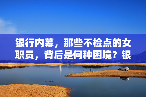 银行内幕,那些不检点的女职员,背后是何种困境?银行内幕,那些不检点的女职员,背后是何种困境? 银行内幕,那些不检点的女职员,背后是何种困境?银行内幕,那些不检点的女职员,背后是何种困境?