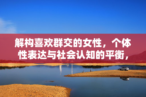 解构喜欢群交的女性,个体性表达与社会认知的平衡,解构喜欢群交的女性,个体性表达与社会认知的平衡 解构喜欢群交的女性,个体性表达与社会认知的平衡,解构喜欢群交的女性,个体性表达与社会认知的平衡
