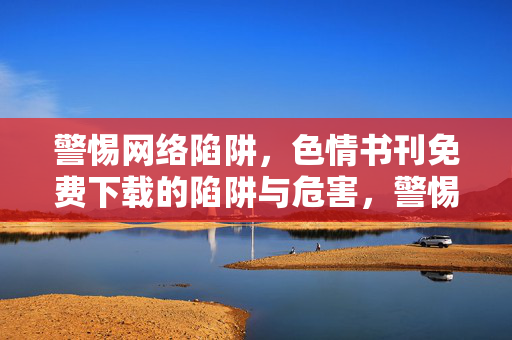警惕网络陷阱,色情书刊免费下载的陷阱与危害,警惕网络陷阱,色情书刊免费下载的陷阱与危害 警惕网络陷阱,色情书刊免费下载的陷阱与危害,警惕网络陷阱,色情书刊免费下载的陷阱与危害