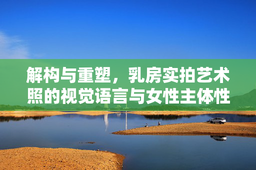 解构与重塑,乳房实拍艺术照的视觉语言与女性主体性表达,解构与重塑,乳房实拍艺术照的视觉语言与女性主体性表达 解构与重塑,乳房实拍艺术照的视觉语言与女性主体性表达,解构与重塑,乳房实拍艺术照的视觉语言与女性主体性表达