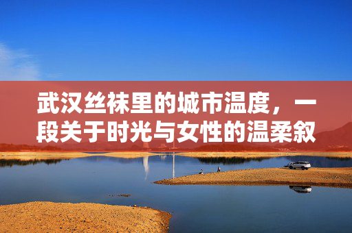 武汉丝袜里的城市温度,一段关于时光与女性的温柔叙事 武汉丝袜里的城市温度,一段关于时光与女性的温柔叙事
