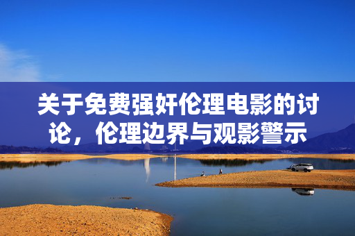 关于免费强奸伦理电影的讨论,伦理边界与观影警示 关于免费强奸伦理电影的讨论,伦理边界与观影警示