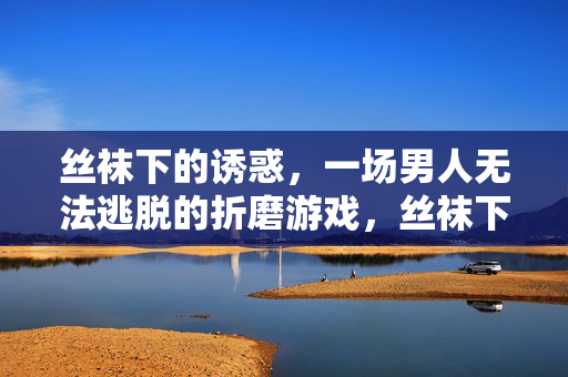 丝袜下的诱惑，一场男人无法逃脱的折磨游戏，丝袜下的诱惑，一场男人无法逃脱的折磨游戏
