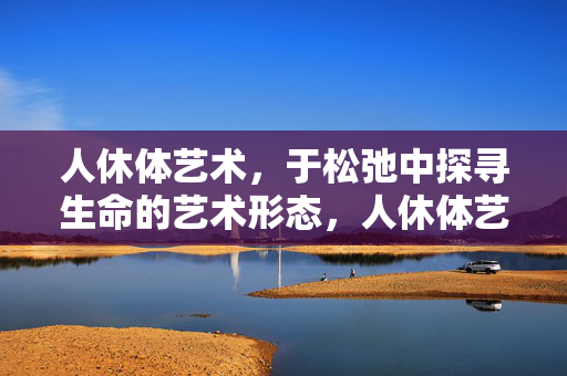 人休体艺术,于松弛中探寻生命的艺术形态,人休体艺术,于松弛中探寻生命的艺术形态 人休体艺术,于松弛中探寻生命的艺术形态,人休体艺术,于松弛中探寻生命的艺术形态
