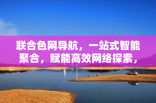 联合色网导航，一站式智能聚合，赋能高效网络探索，联合色网导航，一站式智能聚合，赋能高效网络探索