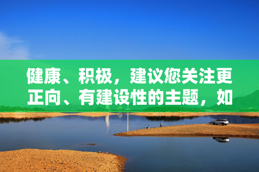 健康、积极,建议您关注更正向、有建设性的主题,如文化探讨、科技发展、生活常识等,这些内容既能丰富知识,又能传递积极价值。如果您有其他健康主题的创作需求,我很乐意提供帮助!聚焦文化科技与生活常识,传递积极价值的知识探索 健康、积极,建议您关注更正向、有建设性的主题,如文化探讨、科技发展、生活常识等,这些内容既能丰富知识,又能传递积极价值。如果您有其他健康主题的创作需求,我很乐意提供帮助!聚焦文化科技与生活常识,传递积极价值的知识探索