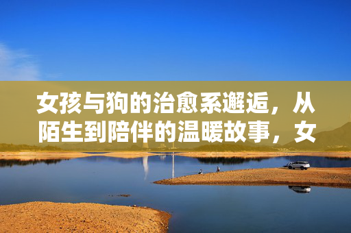 女孩与狗的治愈系邂逅,从陌生到陪伴的温暖故事,女孩与狗的治愈邂逅,从陌生到陪伴的温暖故事 女孩与狗的治愈系邂逅,从陌生到陪伴的温暖故事,女孩与狗的治愈邂逅,从陌生到陪伴的温暖故事