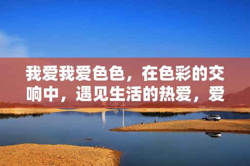 我爱我爱色色,在色彩的交响中,遇见生活的热爱,爱色之交响,遇见生活的热爱 我爱我爱色色,在色彩的交响中,遇见生活的热爱,爱色之交响,遇见生活的热爱