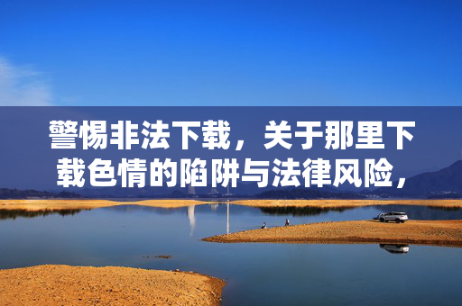 警惕非法下载,关于那里下载色情的陷阱与法律风险,警惕非法下载色情,陷阱与法律风险解析 警惕非法下载,关于那里下载色情的陷阱与法律风险,警惕非法下载色情,陷阱与法律风险解析
