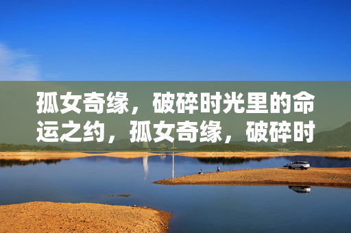 孤女奇缘,破碎时光里的命运之约,孤女奇缘,破碎时光里的命运之约 孤女奇缘,破碎时光里的命运之约,孤女奇缘,破碎时光里的命运之约