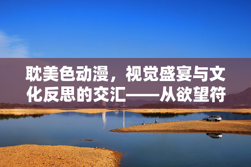耽美色动漫，视觉盛宴与文化反思的交汇——从欲望符号到身份认同的探索，耽美色动漫，视觉盛宴与文化反思的交汇——从欲望符号到身份认同的探索