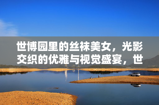 世博园里的丝袜美女,光影交织的优雅与视觉盛宴,世博园里的丝袜美女,光影交织的优雅与视觉盛宴 世博园里的丝袜美女,光影交织的优雅与视觉盛宴,世博园里的丝袜美女,光影交织的优雅与视觉盛宴