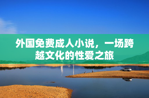 外国免费成人小说,一场跨越文化的性爱之旅 外国免费成人小说,一场跨越文化的性爱之旅