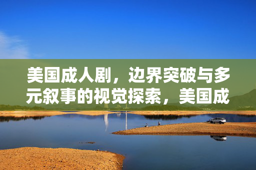 美国成人剧,边界突破与多元叙事的视觉探索,美国成人剧,边界突破与多元叙事的视觉探索 美国成人剧,边界突破与多元叙事的视觉探索,美国成人剧,边界突破与多元叙事的视觉探索
